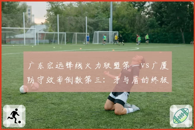 广东宏远锋线火力联盟第一vs广厦防守效率倒数第三：矛与盾的终极碰撞