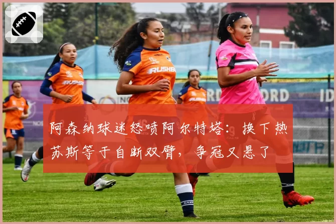 阿森纳球迷怒喷阿尔特塔:换下热苏斯等于自断双臂,争冠又悬了