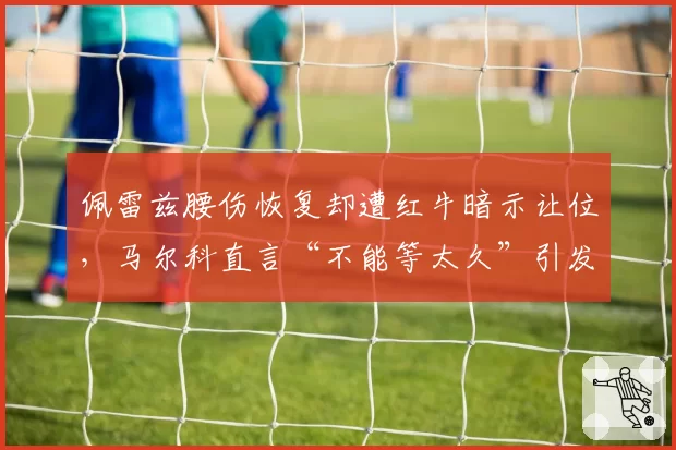 佩雷兹腰伤恢复却遭红牛暗示让位,马尔科直言“不能等太久”引发车手与车队关系紧张