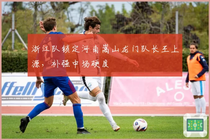 浙江队锁定河南嵩山龙门队长王上源,补强中场硬度