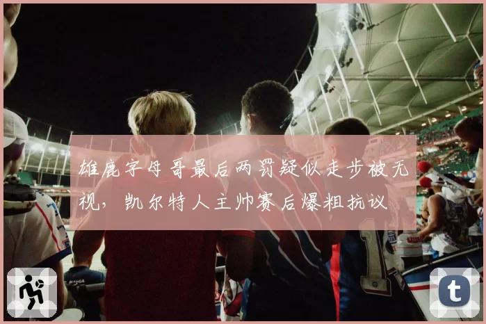 雄鹿字母哥最后两罚疑似走步被无视,凯尔特人主帅赛后爆粗抗议