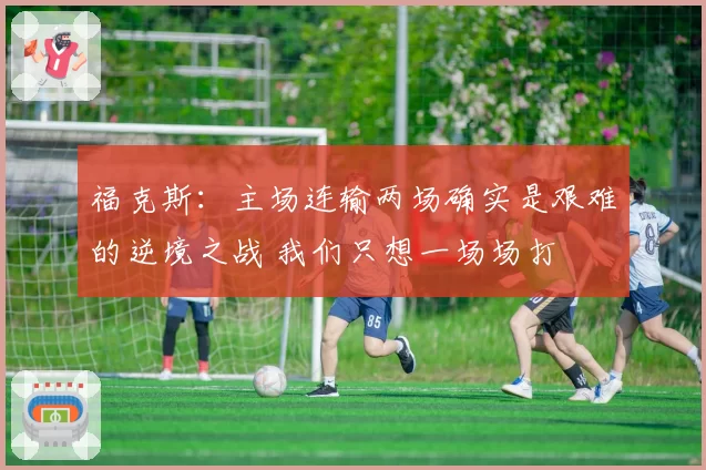 福克斯:主场连输两场确实是艰难的逆境之战 我们只想一场场打