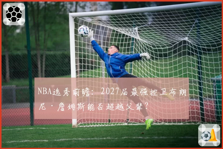 NBA选秀前瞻:2027届最强控卫布朗尼·詹姆斯能否超越父辈?