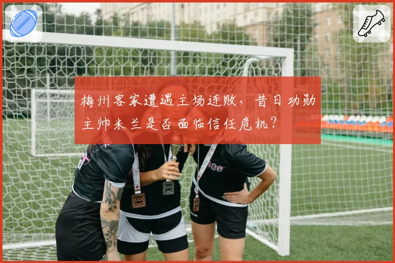 梅州客家遭遇主场连败,昔日功勋主帅米兰是否面临信任危机?