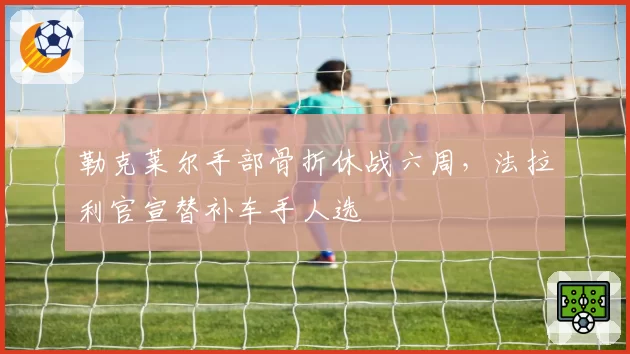 勒克莱尔手部骨折休战六周，法拉利官宣替补车手人选