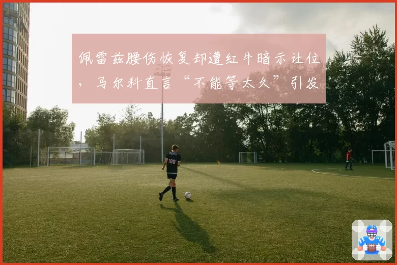 佩雷兹腰伤恢复却遭红牛暗示让位,马尔科直言“不能等太久”引发车手与车队关系紧张