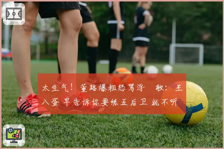 太生气!董路爆粗怒骂浮嶋敏:王八蛋 早告诉你要练五后卫 就不听