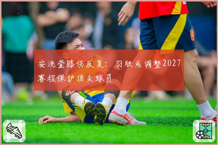 安洗莹膝伤反复：羽联或调整2027赛程保护顶尖球员