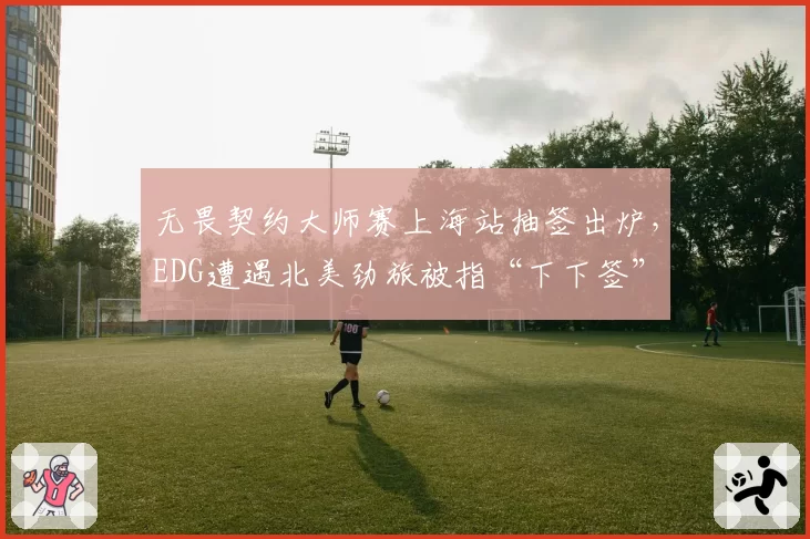 无畏契约大师赛上海站抽签出炉，EDG遭遇北美劲旅被指“下下签”
