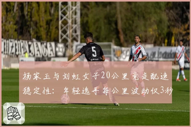 杨家玉与刘虹女子20公里竞走配速稳定性:年轻选手每公里波动仅3秒