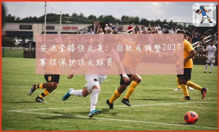 安洗莹膝伤反复：羽联或调整2027赛程保护顶尖球员