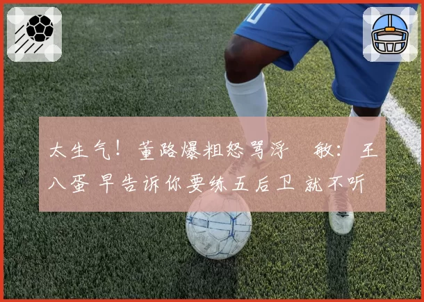 太生气！董路爆粗怒骂浮嶋敏：王八蛋 早告诉你要练五后卫 就不听