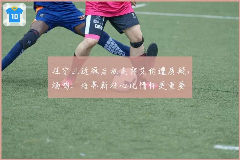 辽宁三连冠后放走郭艾伦遭质疑，杨鸣：培养新核心比情怀更重要