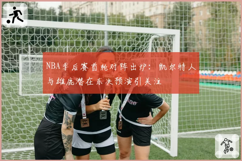 NBA季后赛首轮对阵出炉：凯尔特人与雄鹿潜在东决预演引关注