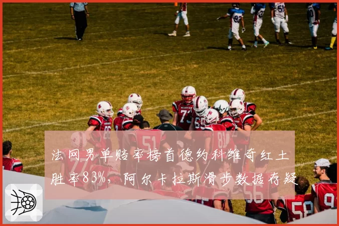 法网男单赔率榜首德约科维奇红土胜率83%，阿尔卡拉斯滑步数据存疑