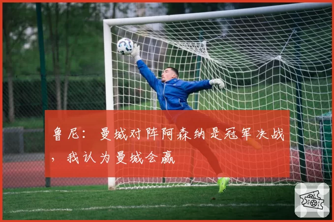 鲁尼：曼城对阵阿森纳是冠军决战，我认为曼城会赢