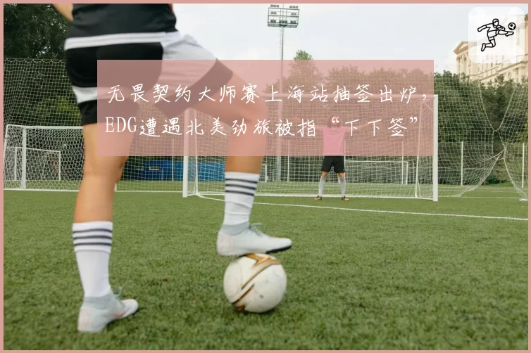 无畏契约大师赛上海站抽签出炉，EDG遭遇北美劲旅被指“下下签”