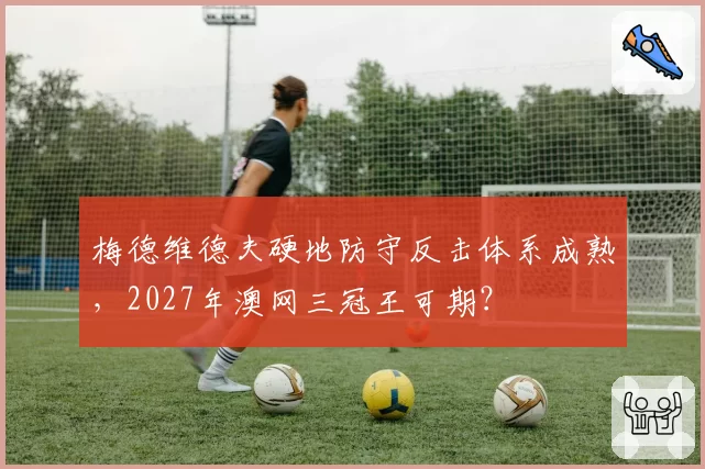 梅德维德夫硬地防守反击体系成熟，2027年澳网三冠王可期？