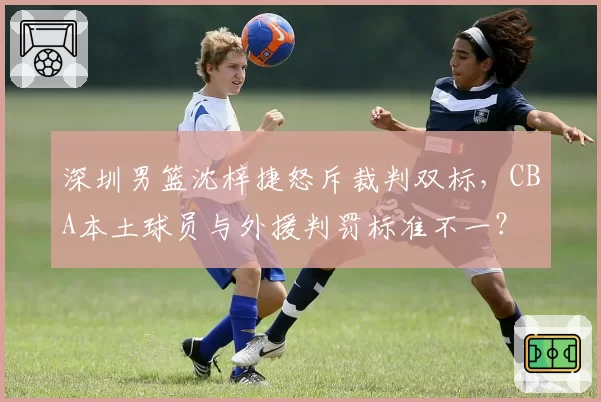 深圳男篮沈梓捷怒斥裁判双标,CBA本土球员与外援判罚标准不一?