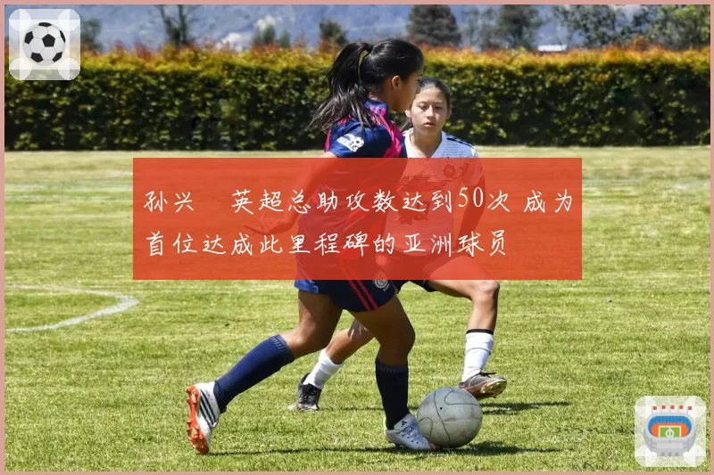 孙兴慜英超总助攻数达到50次 成为首位达成此里程碑的亚洲球员