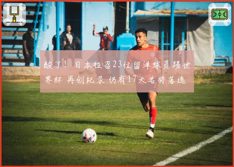 酸了！日本征召23位留洋球员踢世界杯 再创纪录 仍有17大名将落选