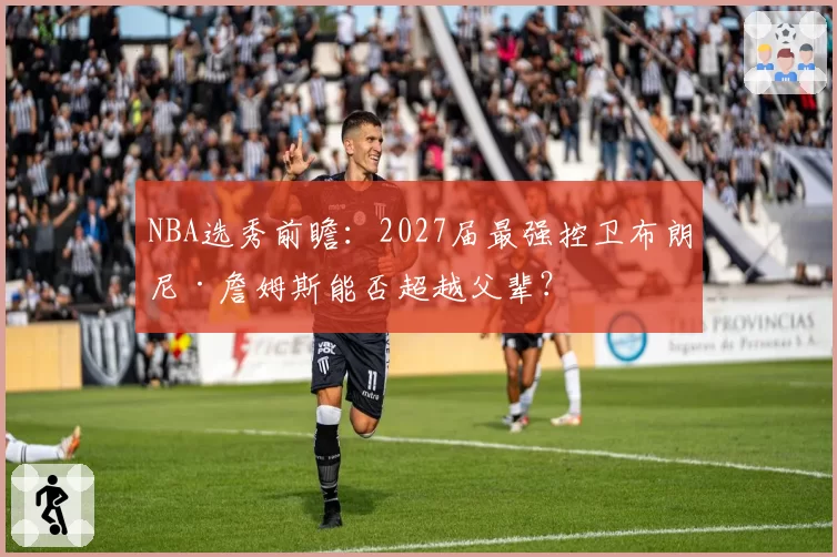 NBA选秀前瞻:2027届最强控卫布朗尼·詹姆斯能否超越父辈?