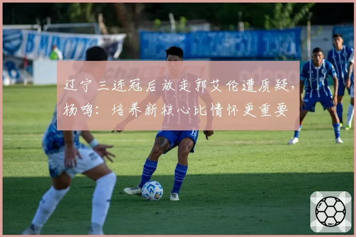辽宁三连冠后放走郭艾伦遭质疑，杨鸣：培养新核心比情怀更重要