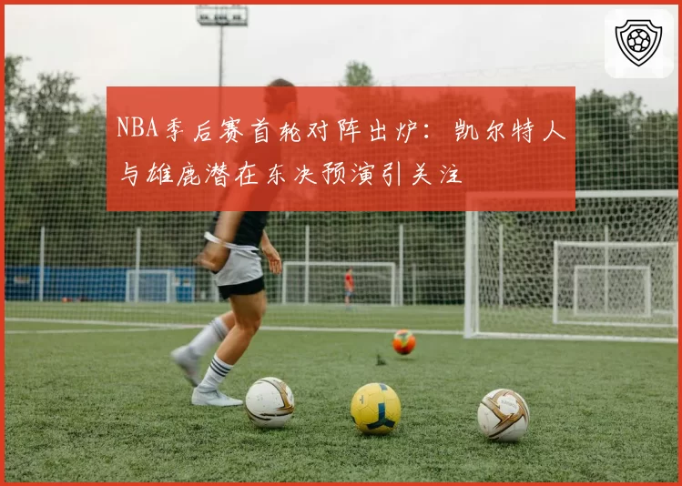 NBA季后赛首轮对阵出炉:凯尔特人与雄鹿潜在东决预演引关注