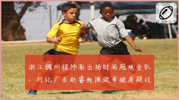 浙江稠州程帅澎出场时间冠绝全队，对比广东赵睿轮换效率被质疑过度使用