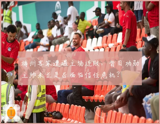 梅州客家遭遇主场连败，昔日功勋主帅米兰是否面临信任危机？