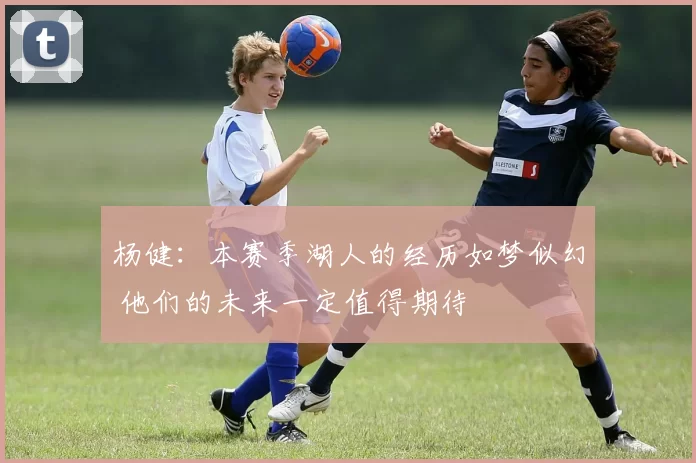 杨健：本赛季湖人的经历如梦似幻 他们的未来一定值得期待