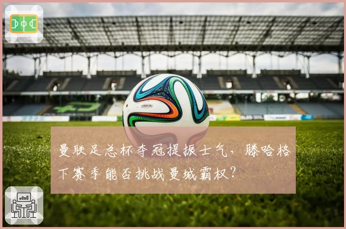 曼联足总杯夺冠提振士气，滕哈格下赛季能否挑战曼城霸权？