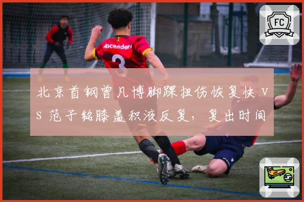 北京首钢曾凡博脚踝扭伤恢复快 vs 范子铭膝盖积液反复，复出时间差引关注