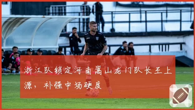 浙江队锁定河南嵩山龙门队长王上源,补强中场硬度