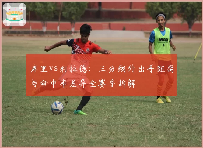 库里vs利拉德：三分线外出手距离与命中率差异全赛季拆解