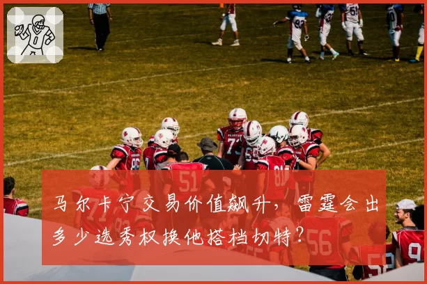 马尔卡宁交易价值飙升，雷霆会出多少选秀权换他搭档切特？