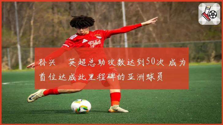 孙兴慜英超总助攻数达到50次 成为首位达成此里程碑的亚洲球员