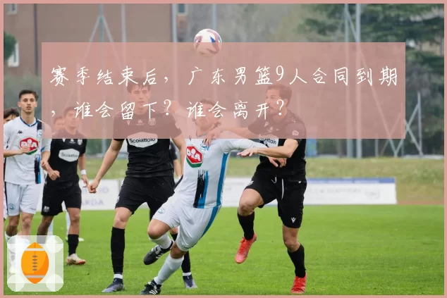 赛季结束后，广东男篮9人合同到期，谁会留下？谁会离开？