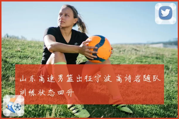 山东高速男篮出征宁波 高诗岩随队训练状态回升