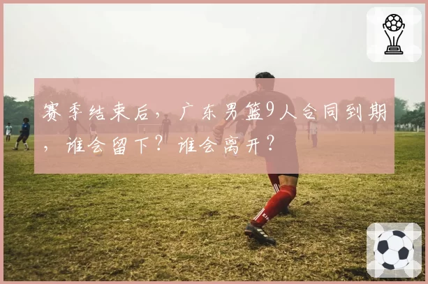 赛季结束后,广东男篮9人合同到期,谁会留下?谁会离开?