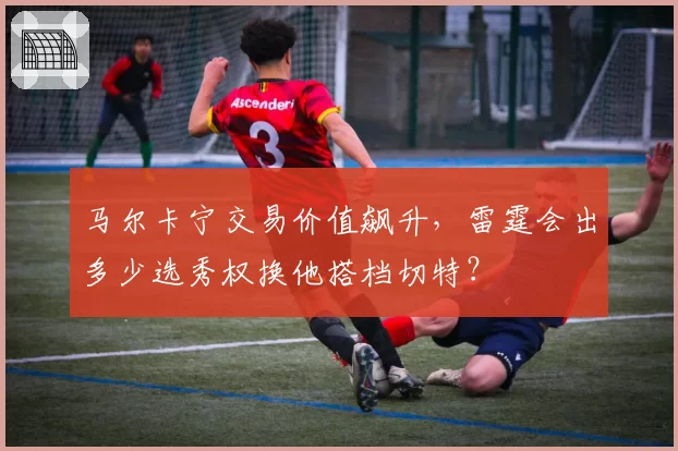 马尔卡宁交易价值飙升，雷霆会出多少选秀权换他搭档切特？