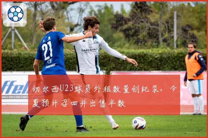 切尔西U23球员外租数量创纪录，今夏预计召回并出售半数