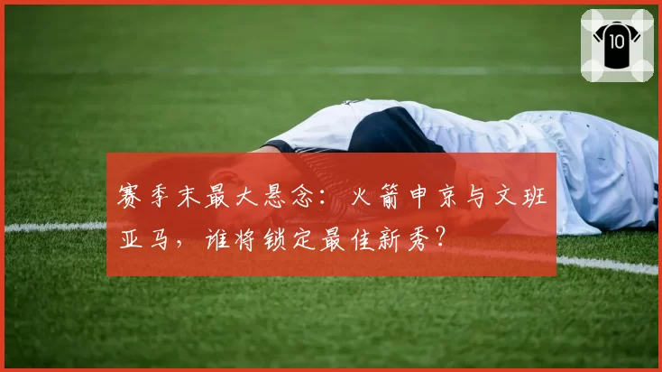 赛季末最大悬念：火箭申京与文班亚马，谁将锁定最佳新秀？