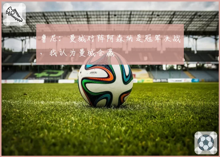 鲁尼：曼城对阵阿森纳是冠军决战，我认为曼城会赢