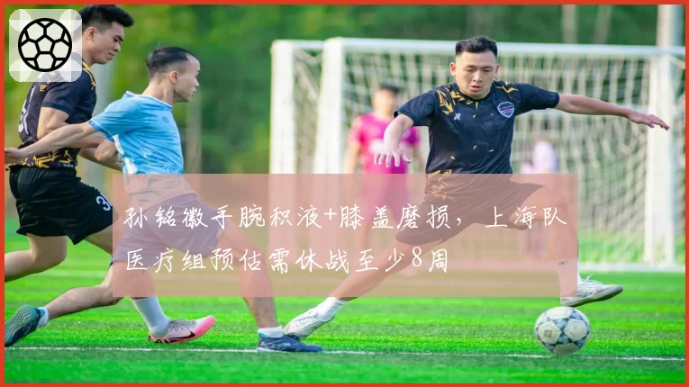 孙铭徽手腕积液+膝盖磨损,上海队医疗组预估需休战至少8周
